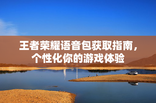 王者荣耀语音包获取指南，个性化你的游戏体验
