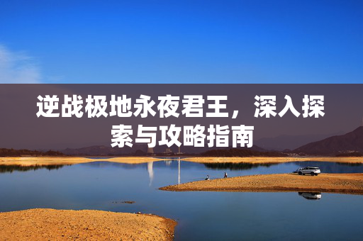 逆战极地永夜君王，深入探索与攻略指南