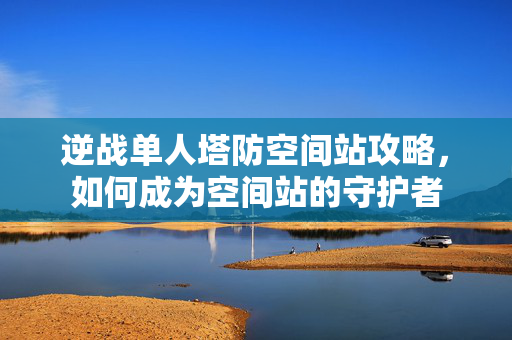 逆战单人塔防空间站攻略，如何成为空间站的守护者