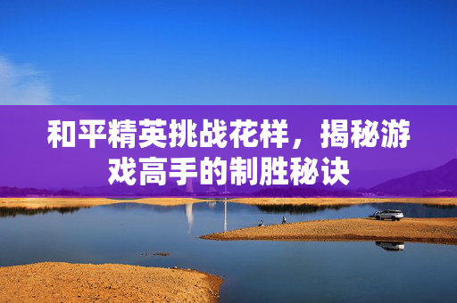 和平精英挑战花样，揭秘游戏高手的制胜秘诀