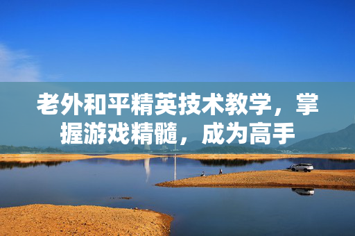 老外和平精英技术教学，掌握游戏精髓，成为高手