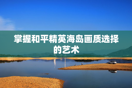 掌握和平精英海岛画质选择的艺术-第1张图片-SK游戏资讯网 掌握和平精英海岛画质选择的艺术-第1张图片-SK游戏资讯网