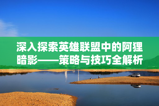 深入探索英雄联盟中的阿狸暗影——策略与技巧全解析