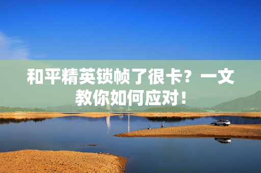 和平精英锁帧了很卡？一文教你如何应对！