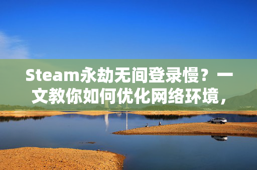 Steam永劫无间登录慢？一文教你如何优化网络环境，提升游戏体验