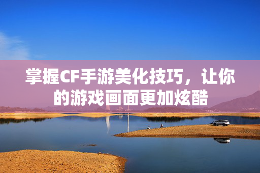 掌握CF手游美化技巧，让你的游戏画面更加炫酷