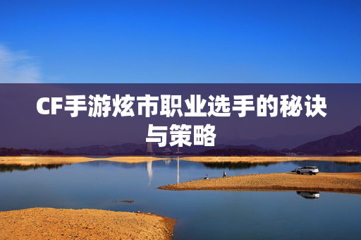 CF手游炫市职业选手的秘诀与策略
