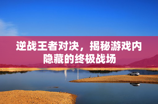 逆战王者对决，揭秘游戏内隐藏的终极战场