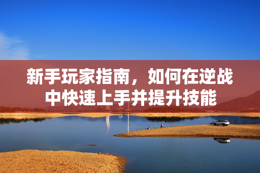 新手玩家指南，如何在逆战中快速上手并提升技能
