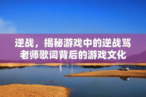 逆战，揭秘游戏中的逆战骂老师歌词背后的游戏文化