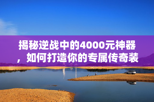 揭秘逆战中的4000元神器，如何打造你的专属传奇装备
