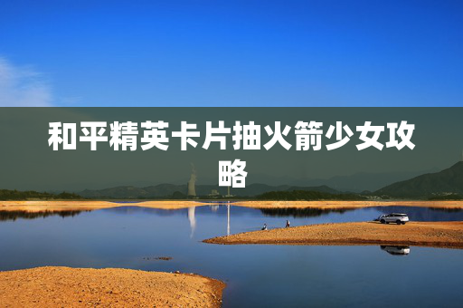 和平精英卡片抽火箭少女攻略