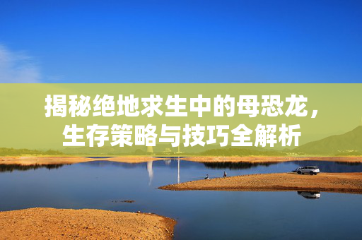揭秘绝地求生中的母恐龙，生存策略与技巧全解析