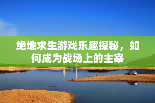 绝地求生游戏乐趣探秘，如何成为战场上的主宰