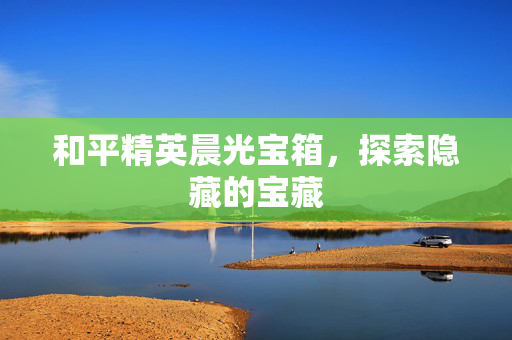 和平精英晨光宝箱，探索隐藏的宝藏