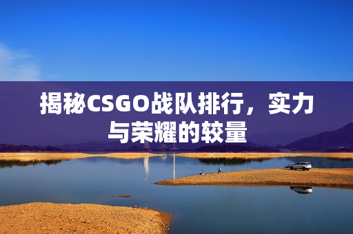 揭秘CSGO战队排行，实力与荣耀的较量