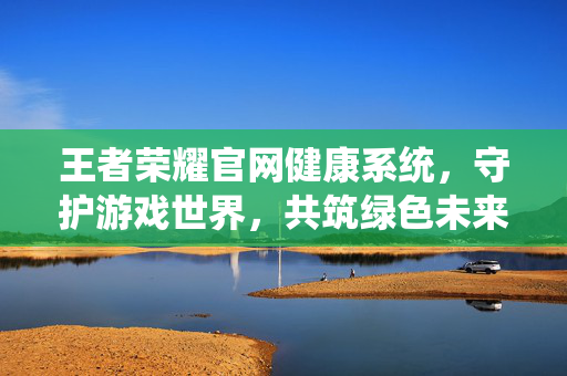 王者荣耀官网健康系统，守护游戏世界，共筑绿色未来