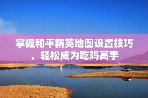 掌握和平精英地图设置技巧，轻松成为吃鸡高手
