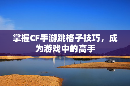 掌握CF手游跳格子技巧，成为游戏中的高手
