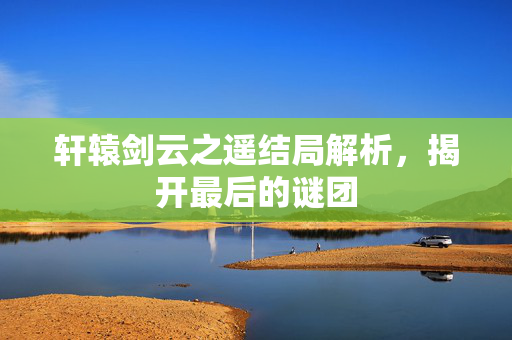 轩辕剑云之遥结局解析,揭开最后的谜团-第1张图片-SK游戏资讯网 轩辕剑云之遥结局解析,揭开最后的谜团-第1张图片-SK游戏资讯网