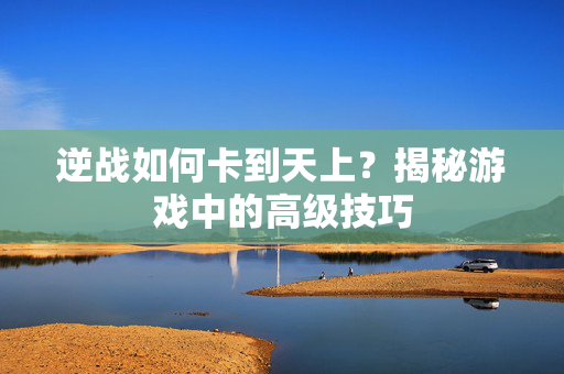 逆战如何卡到天上？揭秘游戏中的高级技巧