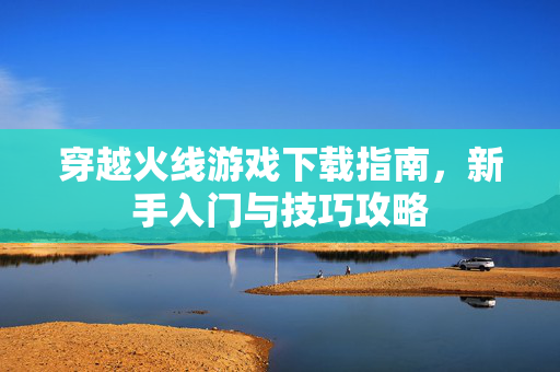 穿越火线游戏下载指南，新手入门与技巧攻略