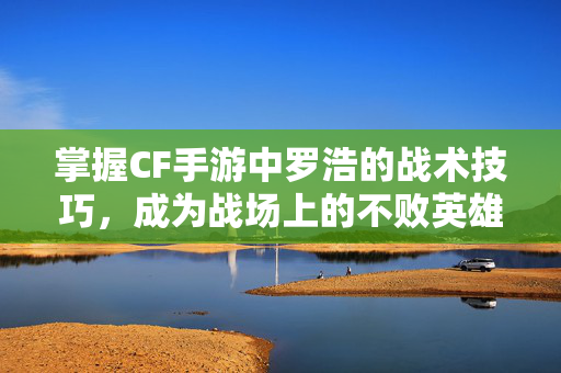 掌握CF手游中罗浩的战术技巧，成为战场上的不败英雄