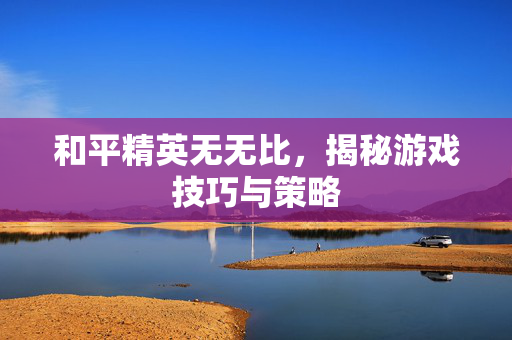 和平精英无无比，揭秘游戏技巧与策略