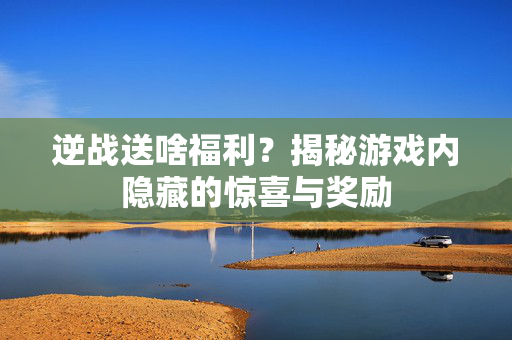 逆战送啥福利？揭秘游戏内隐藏的惊喜与奖励