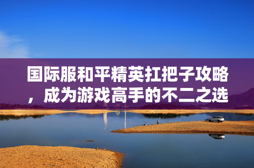 国际服和平精英扛把子攻略，成为游戏高手的不二之选