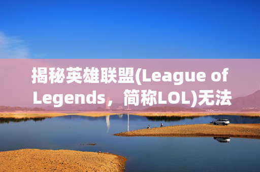揭秘英雄联盟(League of Legends，简称LOL)无法编辑的奥秘