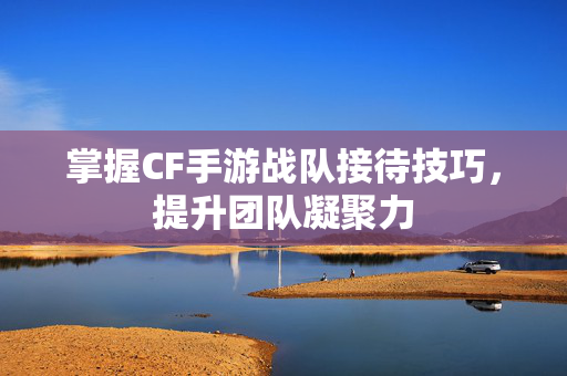 掌握CF手游战队接待技巧，提升团队凝聚力