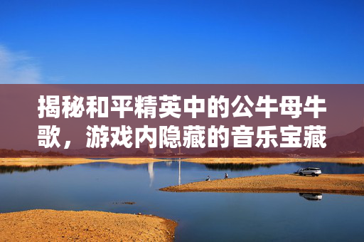 揭秘和平精英中的公牛母牛歌，游戏内隐藏的音乐宝藏