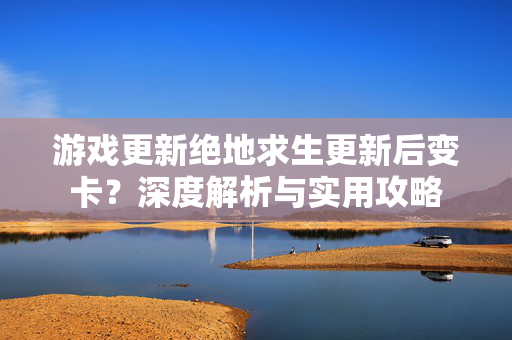 游戏更新绝地求生更新后变卡？深度解析与实用攻略