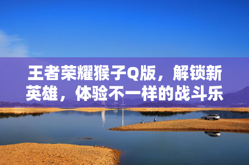 王者荣耀猴子Q版，解锁新英雄，体验不一样的战斗乐趣