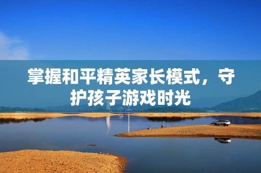 掌握和平精英家长模式，守护孩子游戏时光