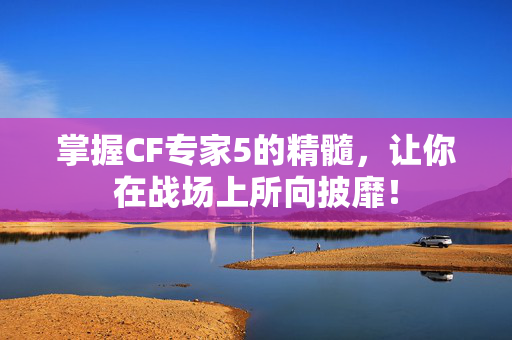 掌握CF专家5的精髓，让你在战场上所向披靡！
