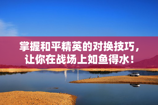 掌握和平精英的对换技巧，让你在战场上如鱼得水！
