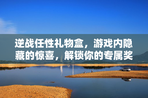 逆战任性礼物盒，游戏内隐藏的惊喜，解锁你的专属奖励
