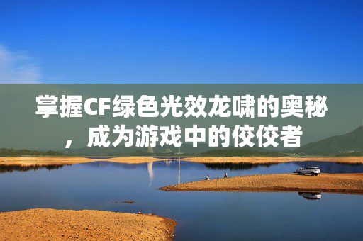 掌握CF绿色光效龙啸的奥秘，成为游戏中的佼佼者