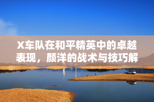 X车队在和平精英中的卓越表现，颜洋的战术与技巧解析