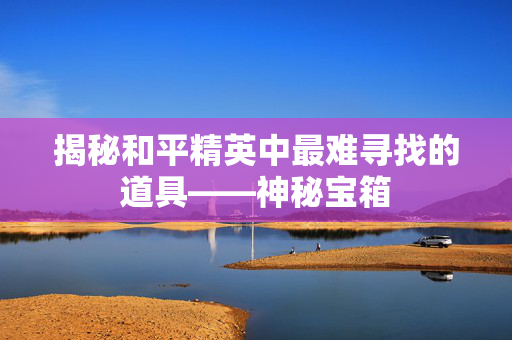 揭秘和平精英中最难寻找的道具——神秘宝箱