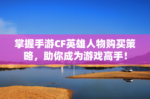 掌握手游CF英雄人物购买策略，助你成为游戏高手！