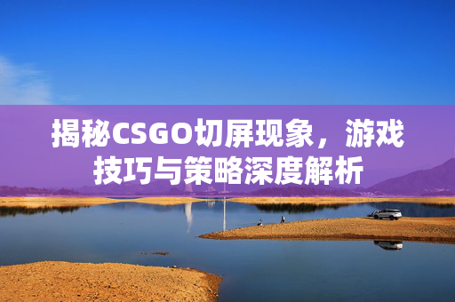 揭秘CSGO切屏现象，游戏技巧与策略深度解析
