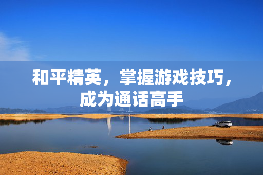 和平精英，掌握游戏技巧，成为通话高手