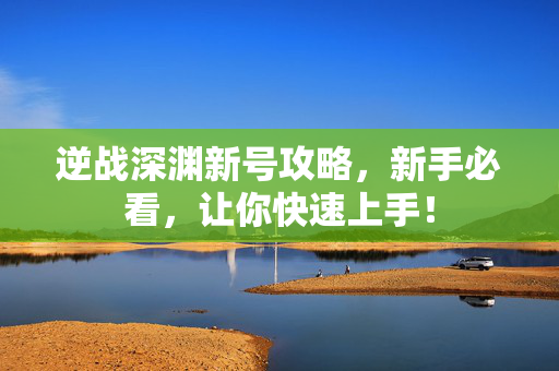 逆战深渊新号攻略，新手必看，让你快速上手！