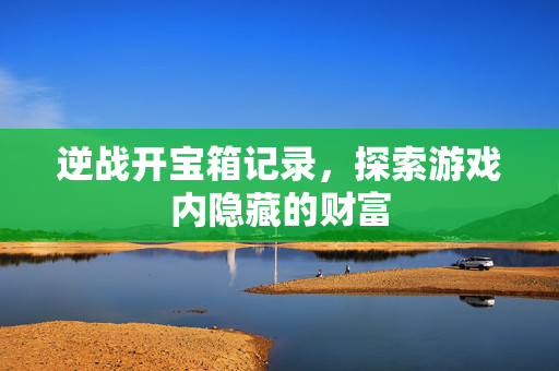 逆战开宝箱记录，探索游戏内隐藏的财富