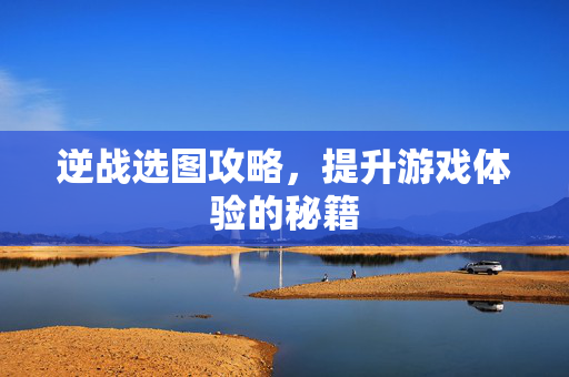 逆战选图攻略，提升游戏体验的秘籍