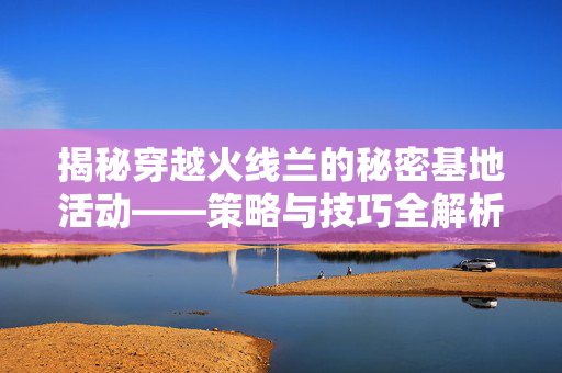 揭秘穿越火线兰的秘密基地活动——策略与技巧全解析