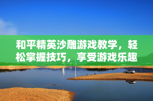 和平精英沙雕游戏教学，轻松掌握技巧，享受游戏乐趣